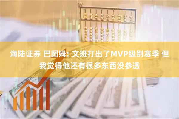 海陆证券 巴图姆: 文班打出了MVP级别赛季 但我觉得他还有很多东西没参透
