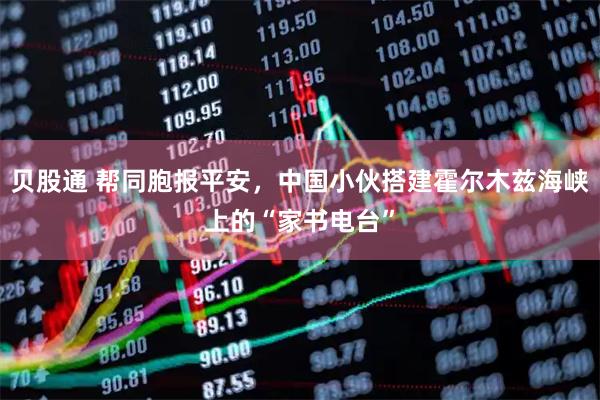 贝股通 帮同胞报平安，中国小伙搭建霍尔木兹海峡上的“家书电台”