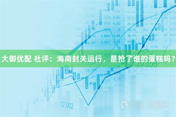 大御优配 社评：海南封关运行，是抢了谁的蛋糕吗？