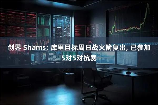 创界 Shams: 库里目标周日战火箭复出, 已参加5对5对抗赛