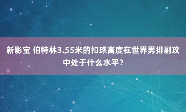 新影宝 伯特林3.55米的扣球高度在世界男排副攻中处于什么水平?