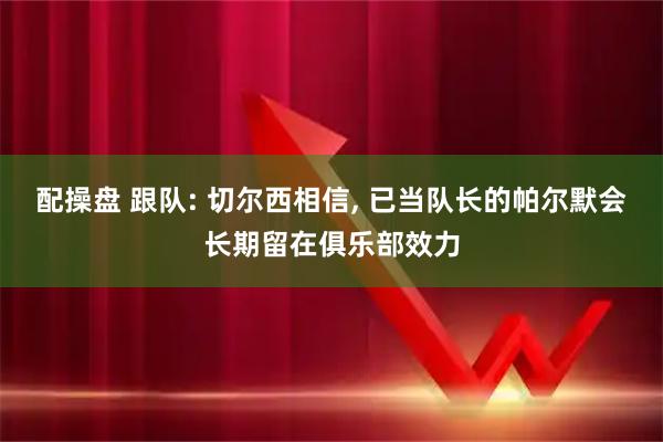 配操盘 跟队: 切尔西相信, 已当队长的帕尔默会长期留在俱乐部效力